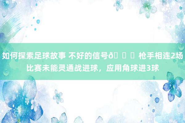 如何探索足球故事 不好的信号😕枪手相连2场比赛未能灵通战进球，应用角球进3球