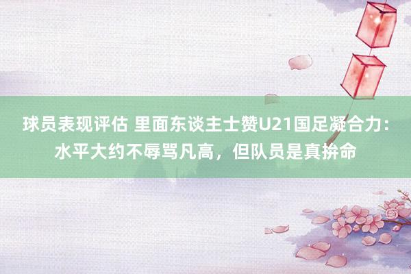 球员表现评估 里面东谈主士赞U21国足凝合力：水平大约不辱骂凡高，但队员是真拚命