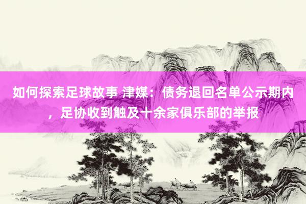 如何探索足球故事 津媒：债务退回名单公示期内，足协收到触及十余家俱乐部的举报