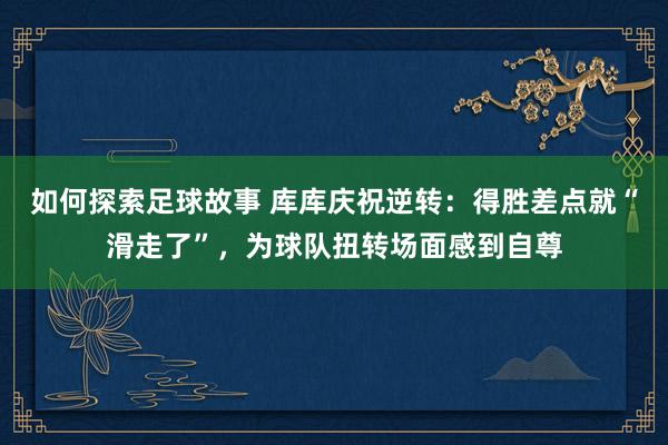 如何探索足球故事 库库庆祝逆转：得胜差点就“滑走了”，为球队扭转场面感到自尊