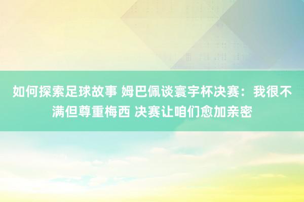 如何探索足球故事 姆巴佩谈寰宇杯决赛：我很不满但尊重梅西 决赛让咱们愈加亲密