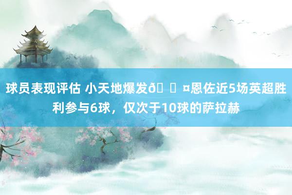 球员表现评估 小天地爆发😤恩佐近5场英超胜利参与6球，仅次于10球的萨拉赫