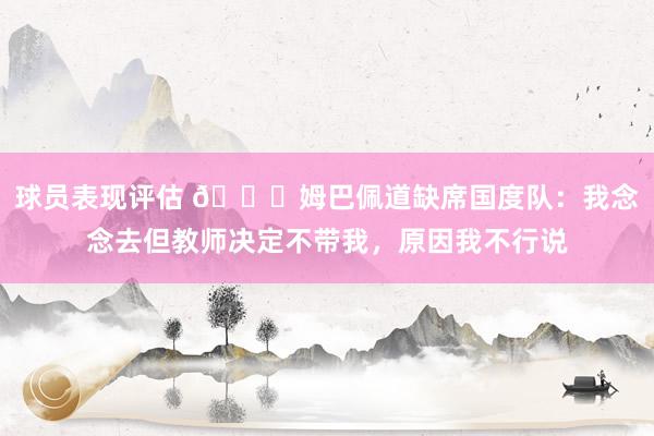 球员表现评估 👀姆巴佩道缺席国度队：我念念去但教师决定不带我，原因我不行说