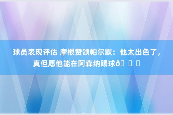 球员表现评估 摩根赞颂帕尔默：他太出色了，真但愿他能在阿森纳踢球👍