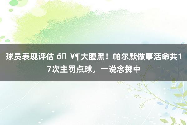 球员表现评估 🥶大腹黑！帕尔默做事活命共17次主罚点球，一说念掷中