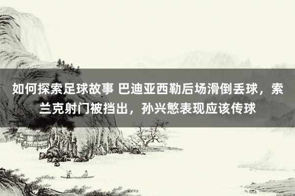 如何探索足球故事 巴迪亚西勒后场滑倒丢球，索兰克射门被挡出，孙兴慜表现应该传球