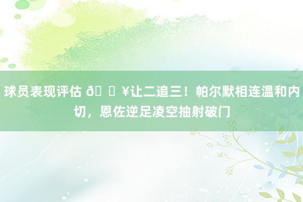 球员表现评估 💥让二追三！帕尔默相连温和内切，恩佐逆足凌空抽射破门