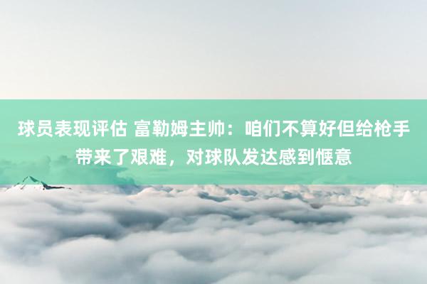 球员表现评估 富勒姆主帅：咱们不算好但给枪手带来了艰难，对球队发达感到惬意