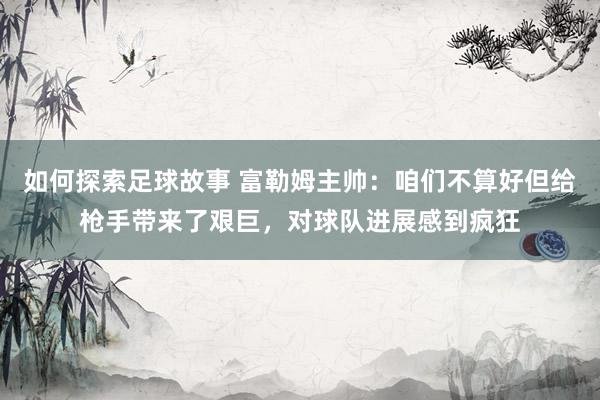 如何探索足球故事 富勒姆主帅：咱们不算好但给枪手带来了艰巨，对球队进展感到疯狂