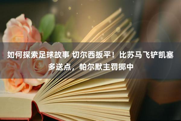 如何探索足球故事 切尔西扳平！比苏马飞铲凯塞多送点，帕尔默主罚掷中