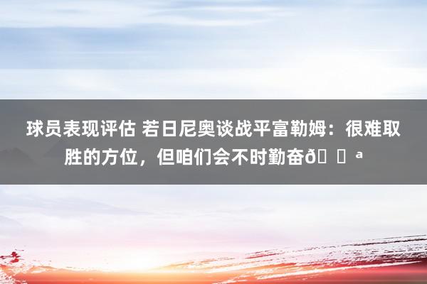 球员表现评估 若日尼奥谈战平富勒姆：很难取胜的方位，但咱们会不时勤奋💪