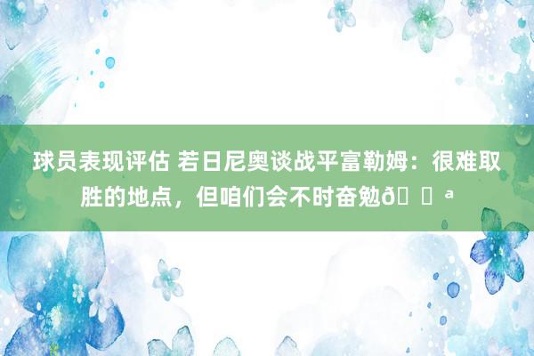 球员表现评估 若日尼奥谈战平富勒姆：很难取胜的地点，但咱们会不时奋勉💪