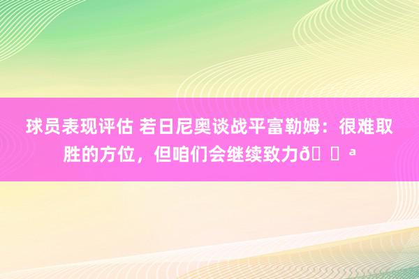 球员表现评估 若日尼奥谈战平富勒姆：很难取胜的方位，但咱们会继续致力💪