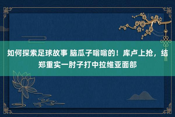 如何探索足球故事 脑瓜子嗡嗡的！库卢上抢，结郑重实一肘子打中拉维亚面部