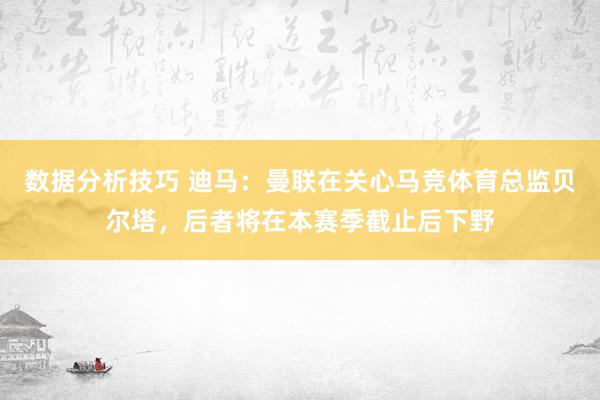 数据分析技巧 迪马：曼联在关心马竞体育总监贝尔塔，后者将在本赛季截止后下野