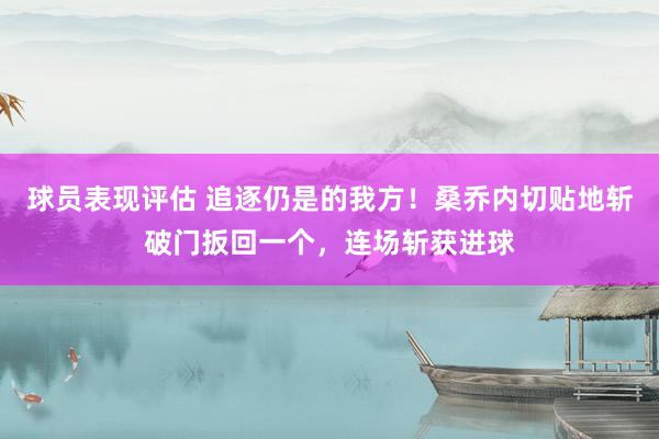 球员表现评估 追逐仍是的我方！桑乔内切贴地斩破门扳回一个，连场斩获进球