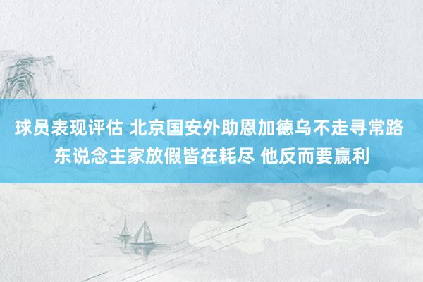 球员表现评估 北京国安外助恩加德乌不走寻常路 东说念主家放假皆在耗尽 他反而要赢利