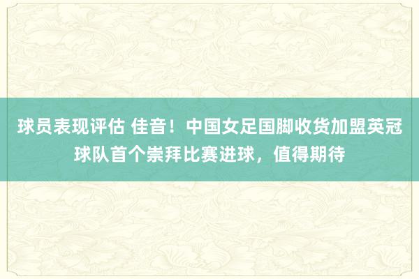 球员表现评估 佳音！中国女足国脚收货加盟英冠球队首个崇拜比赛进球，值得期待