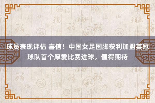 球员表现评估 喜信！中国女足国脚获利加盟英冠球队首个厚爱比赛进球，值得期待