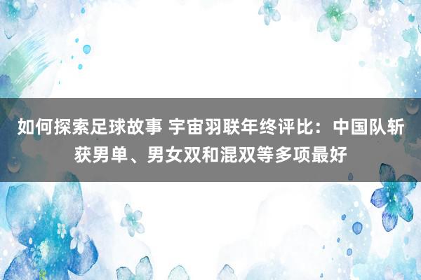 如何探索足球故事 宇宙羽联年终评比：中国队斩获男单、男女双和混双等多项最好