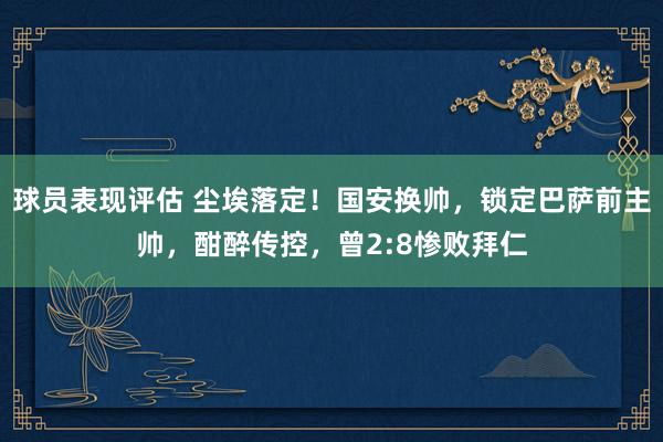 球员表现评估 尘埃落定！国安换帅，锁定巴萨前主帅，酣醉传控，曾2:8惨败拜仁